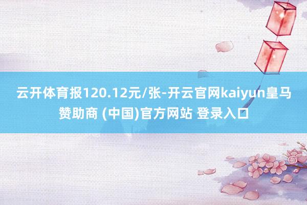 云开体育报120.12元/张-开云官网kaiyun皇马赞助商 (中国)官方网站 登录入口