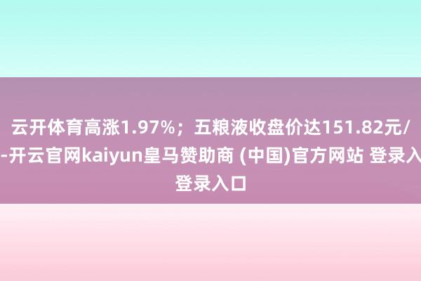 云开体育高涨1.97%；五粮液收盘价达151.82元/股-开云官网kaiyun皇马赞助商 (中国)官方网站 登录入口
