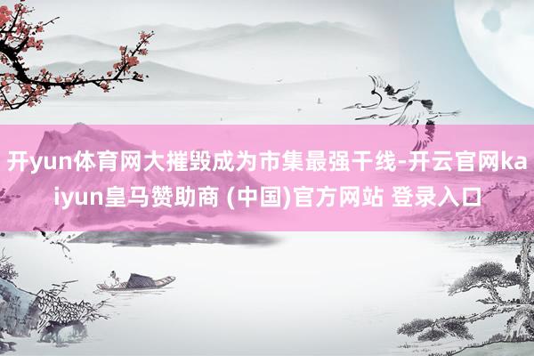开yun体育网大摧毁成为市集最强干线-开云官网kaiyun皇马赞助商 (中国)官方网站 登录入口