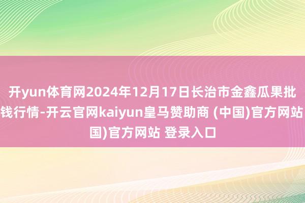 开yun体育网2024年12月17日长治市金鑫瓜果批发市集价钱行情-开云官网kaiyun皇马赞助商 (中国)官方网站 登录入口
