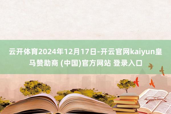 云开体育2024年12月17日-开云官网kaiyun皇马赞助商 (中国)官方网站 登录入口