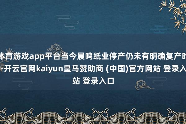 体育游戏app平台当今晨鸣纸业停产仍未有明确复产时分-开云官网kaiyun皇马赞助商 (中国)官方网站 登录入口