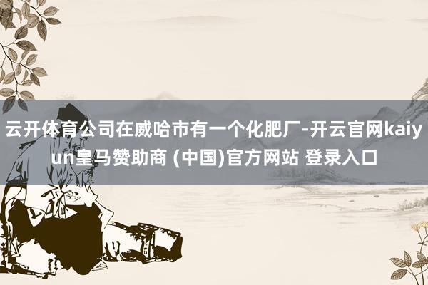 云开体育公司在威哈市有一个化肥厂-开云官网kaiyun皇马赞助商 (中国)官方网站 登录入口