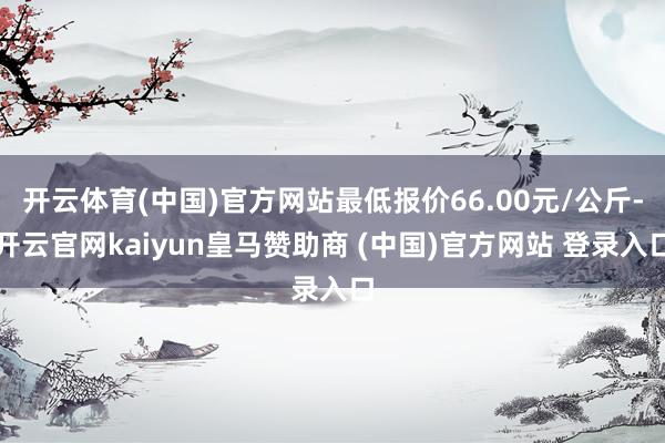 开云体育(中国)官方网站最低报价66.00元/公斤-开云官网kaiyun皇马赞助商 (中国)官方网站 登录入口