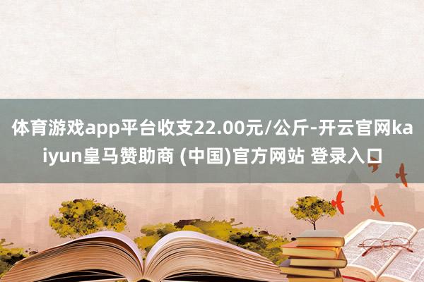 体育游戏app平台收支22.00元/公斤-开云官网kaiyun皇马赞助商 (中国)官方网站 登录入口