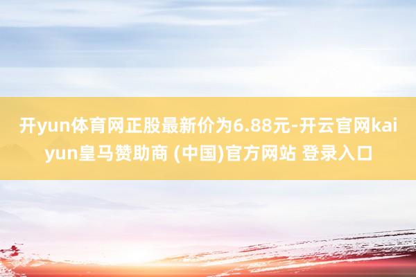 开yun体育网正股最新价为6.88元-开云官网kaiyun皇马赞助商 (中国)官方网站 登录入口