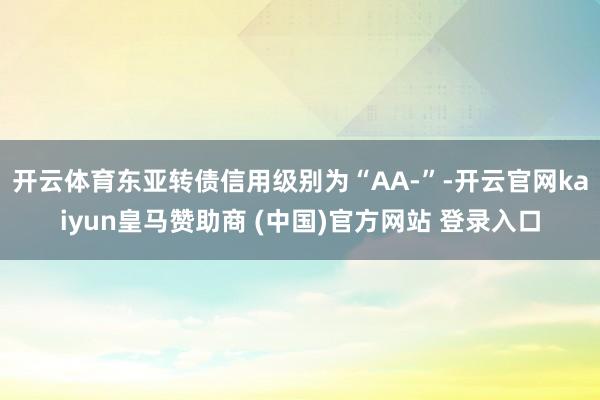 开云体育东亚转债信用级别为“AA-”-开云官网kaiyun皇马赞助商 (中国)官方网站 登录入口