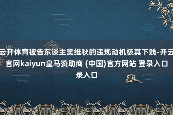 云开体育被告东谈主樊维秋的违规动机极其下贱-开云官网kaiyun皇马赞助商 (中国)官方网站 登录入口
