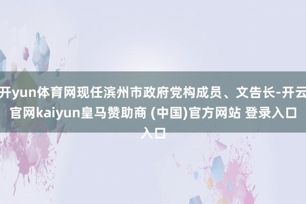 开yun体育网现任滨州市政府党构成员、文告长-开云官网kaiyun皇马赞助商 (中国)官方网站 登录入口