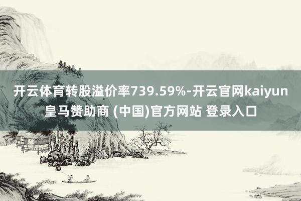 开云体育转股溢价率739.59%-开云官网kaiyun皇马赞助商 (中国)官方网站 登录入口
