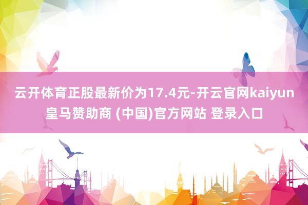 云开体育正股最新价为17.4元-开云官网kaiyun皇马赞助商 (中国)官方网站 登录入口