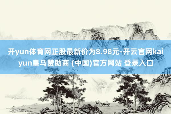 开yun体育网正股最新价为8.98元-开云官网kaiyun皇马赞助商 (中国)官方网站 登录入口