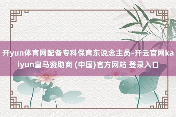 开yun体育网配备专科保育东说念主员-开云官网kaiyun皇马赞助商 (中国)官方网站 登录入口