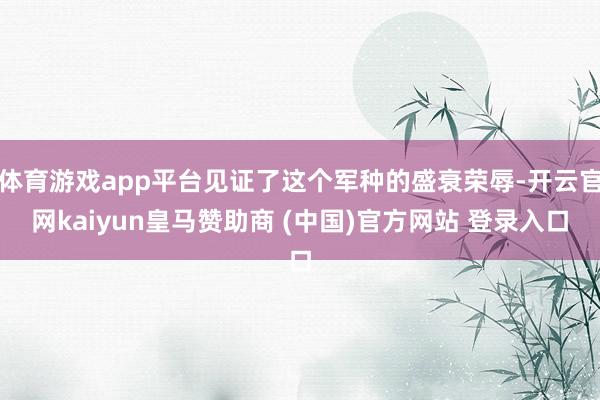 体育游戏app平台见证了这个军种的盛衰荣辱-开云官网kaiyun皇马赞助商 (中国)官方网站 登录入口