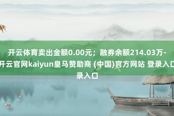 开云体育卖出金额0.00元；融券余额214.03万-开云官网kaiyun皇马赞助商 (中国)官方网站 登录入口