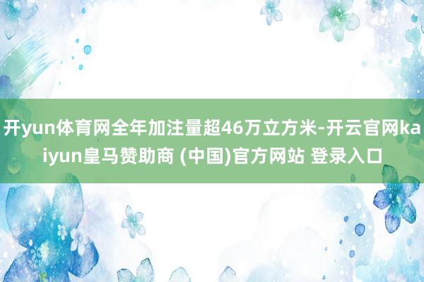 开yun体育网全年加注量超46万立方米-开云官网kaiyun皇马赞助商 (中国)官方网站 登录入口