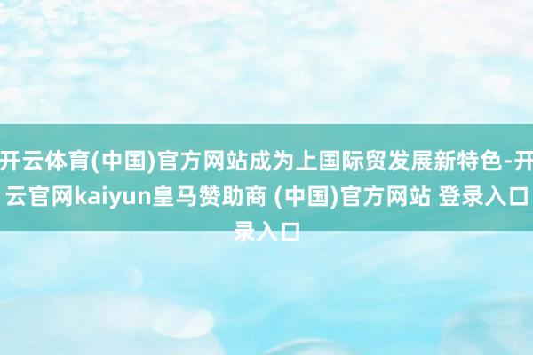 开云体育(中国)官方网站成为上国际贸发展新特色-开云官网kaiyun皇马赞助商 (中国)官方网站 登录入口