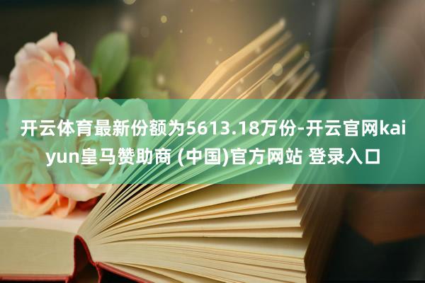 开云体育最新份额为5613.18万份-开云官网kaiyun皇马赞助商 (中国)官方网站 登录入口