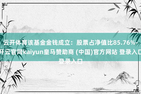 云开体育该基金金钱成立：股票占净值比85.76%-开云官网kaiyun皇马赞助商 (中国)官方网站 登录入口