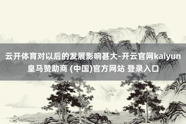 云开体育对以后的发展影响甚大-开云官网kaiyun皇马赞助商 (中国)官方网站 登录入口