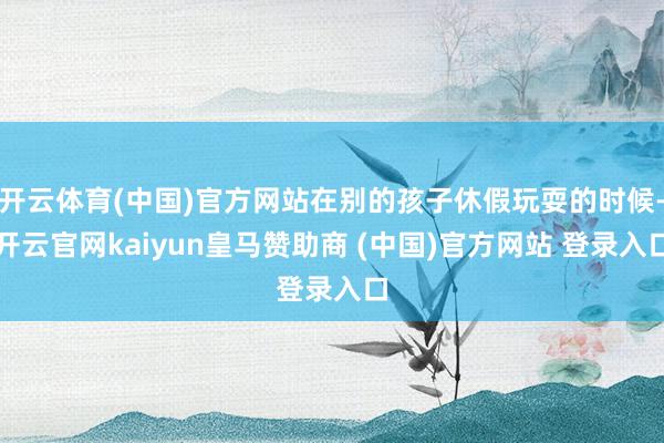 开云体育(中国)官方网站在别的孩子休假玩耍的时候-开云官网kaiyun皇马赞助商 (中国)官方网站 登录入口