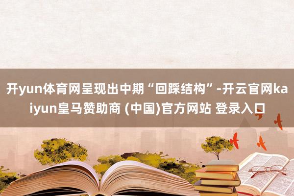 开yun体育网呈现出中期“回踩结构”-开云官网kaiyun皇马赞助商 (中国)官方网站 登录入口