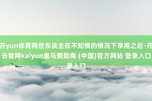 开yun体育网世东谈主在不知情的情况下享用之后-开云官网kaiyun皇马赞助商 (中国)官方网站 登录入口
