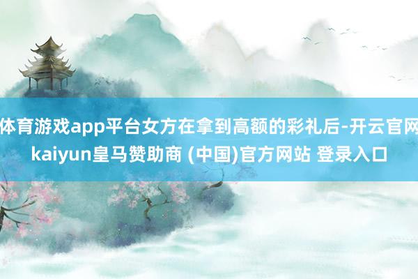 体育游戏app平台女方在拿到高额的彩礼后-开云官网kaiyun皇马赞助商 (中国)官方网站 登录入口