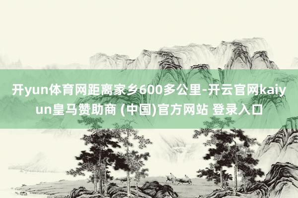 开yun体育网距离家乡600多公里-开云官网kaiyun皇马赞助商 (中国)官方网站 登录入口