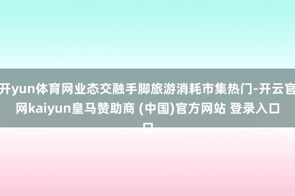 开yun体育网业态交融手脚旅游消耗市集热门-开云官网kaiyun皇马赞助商 (中国)官方网站 登录入口