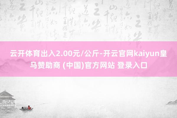 云开体育出入2.00元/公斤-开云官网kaiyun皇马赞助商 (中国)官方网站 登录入口