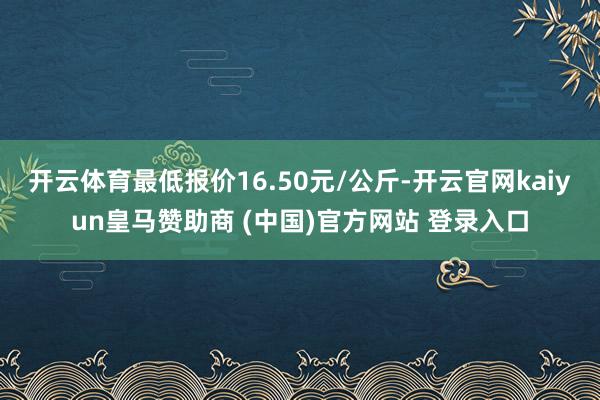 开云体育最低报价16.50元/公斤-开云官网kaiyun皇马赞助商 (中国)官方网站 登录入口