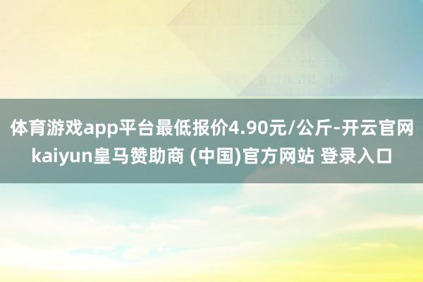 体育游戏app平台最低报价4.90元/公斤-开云官网kaiyun皇马赞助商 (中国)官方网站 登录入口