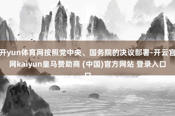 开yun体育网按照党中央、国务院的决议部署-开云官网kaiyun皇马赞助商 (中国)官方网站 登录入口