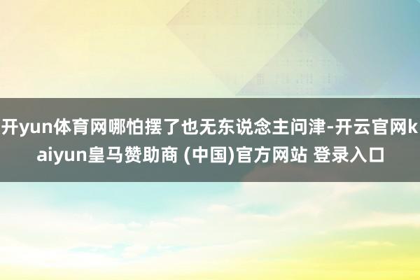 开yun体育网哪怕摆了也无东说念主问津-开云官网kaiyun皇马赞助商 (中国)官方网站 登录入口