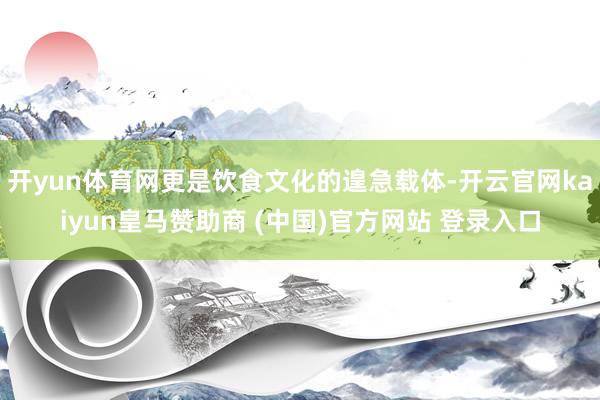 开yun体育网更是饮食文化的遑急载体-开云官网kaiyun皇马赞助商 (中国)官方网站 登录入口