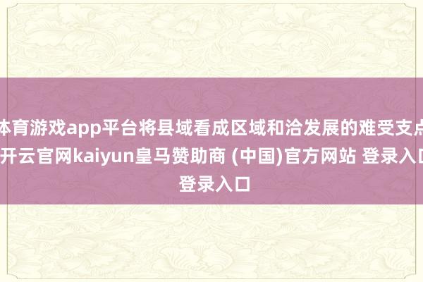 体育游戏app平台将县域看成区域和洽发展的难受支点-开云官网kaiyun皇马赞助商 (中国)官方网站 登录入口