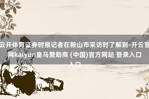云开体育证券时报记者在鞍山市采访时了解到-开云官网kaiyun皇马赞助商 (中国)官方网站 登录入口