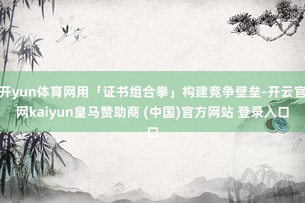 开yun体育网用「证书组合拳」构建竞争壁垒-开云官网kaiyun皇马赞助商 (中国)官方网站 登录入口