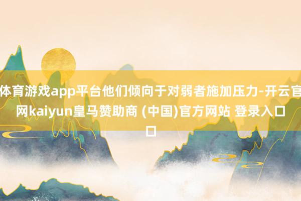体育游戏app平台他们倾向于对弱者施加压力-开云官网kaiyun皇马赞助商 (中国)官方网站 登录入口