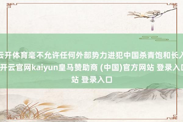 云开体育毫不允许任何外部势力进犯中国杀青饱和长入-开云官网kaiyun皇马赞助商 (中国)官方网站 登录入口