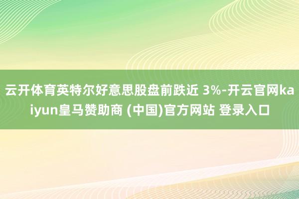 云开体育英特尔好意思股盘前跌近 3%-开云官网kaiyun皇马赞助商 (中国)官方网站 登录入口