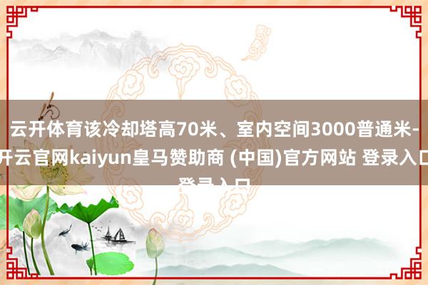 云开体育该冷却塔高70米、室内空间3000普通米-开云官网kaiyun皇马赞助商 (中国)官方网站 登录入口