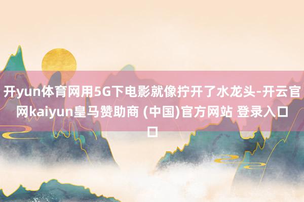 开yun体育网用5G下电影就像拧开了水龙头-开云官网kaiyun皇马赞助商 (中国)官方网站 登录入口