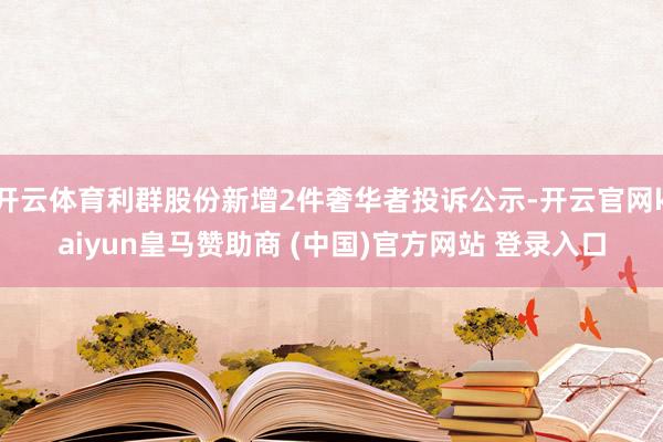 开云体育利群股份新增2件奢华者投诉公示-开云官网kaiyun皇马赞助商 (中国)官方网站 登录入口