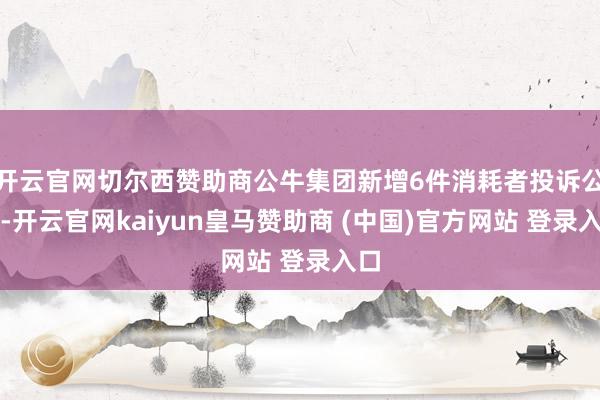 开云官网切尔西赞助商公牛集团新增6件消耗者投诉公示-开云官网kaiyun皇马赞助商 (中国)官方网站 登录入口