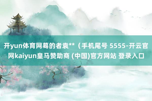 开yun体育网蓦的者袁**（手机尾号 5555-开云官网kaiyun皇马赞助商 (中国)官方网站 登录入口