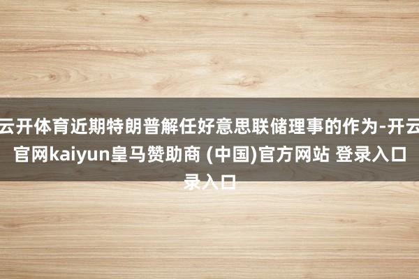 云开体育近期特朗普解任好意思联储理事的作为-开云官网kaiyun皇马赞助商 (中国)官方网站 登录入口