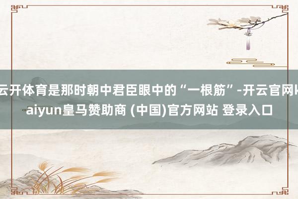 云开体育是那时朝中君臣眼中的“一根筋”-开云官网kaiyun皇马赞助商 (中国)官方网站 登录入口