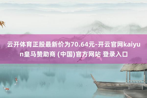 云开体育正股最新价为70.64元-开云官网kaiyun皇马赞助商 (中国)官方网站 登录入口